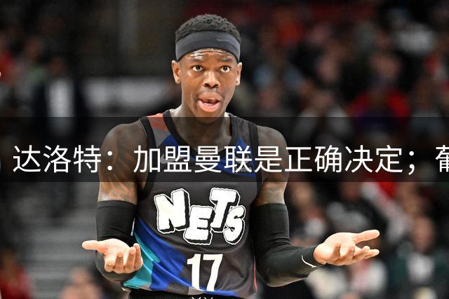 达洛特：加盟曼联是正确决定；葡萄牙需凝聚团队实力